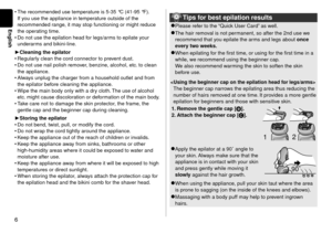 Page 66
English
The recommended use temperature is 5-35 °C (41-95 °F). 
If you use the appliance in temperature outside of the 
recommended range, it may stop functioning or might reduce 
the operating time.
Do not use the epilation head for legs/arms to epilate your 
underarms and bikini
-line.
Cleaning the epilator
Regularly clean the cord connector to prevent dust.
Do not use nail polish remover, benzine, alcohol, etc. to clean 
the appliance.
Always unplug the charger from a household outlet and from 
the...