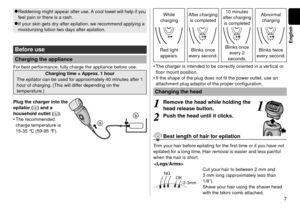 Page 77
English
Reddening might appear after use. A cool towel will help if you 
feel pain or there is a rash.●
If your skin gets dry after epilation, we recommend applying a 
moisturizing lotion two days after epilation.●
Before use
Charging the appliance
For best performance, fully charge the appliance before use.
Charging time = Approx. 1 hour
The epilator can be used for approximately 40 minutes after 1 
hour of charging. (This will differ depending on the 
temperature.)
 
Plug the charger into the...