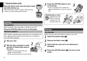 Page 88
English
Using the bikini comb
Place the bikini comb onto the shaver head 
and slide trimmer up.
When the bikini comb is in place, make sure the 
comb is in close contact with the skin.
Epilating
Dry epilation
Before epilating, wipe away water or sweat on your skin.
Press the OFF/ON switch to turn on the power.Wet/foam epilation
WET epilation (epilating after wetting the skin and epilator and 
then applying foam) makes the skin softer so it is gentler to 
your skin when epilating.
1
1Wet your skin. 
22...