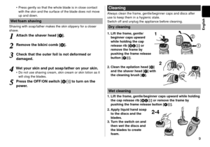 Page 99
English
Press gently so that the whole blade is in close contact 
with the skin and the surface of the blade does not move 
up and down.
Wet/foam shaving
Shaving with soap/lather makes the skin slippery for a closer 
shave.
1
1Attach the shaver head [F]. 
2
2Remove the bikini comb [E]. 
3
3Check that the outer foil is not deformed or 
damaged. 
4
4Wet your skin and put soap/lather on your skin.Do not use shaving cream, skin cream or skin lotion as it 
will clog the blades.
5
5Press the OFF/ON switch...