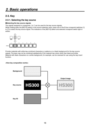 Page 18
18

2. Basic operations
2-3. Key
2-3-1. Selecting the key source
Selecting the key source signals
The signals assigned to crosspoints 1 to 7 can be used for the key source signals.
While holding down the [KEY-S] switch in the source selection area, press one of the B bus crosspoint switches [1] 
to [7] to select the key source signal. The indicators of the [KEY-S] switch and selected crosspoint switch light in 
amber.
Provide materials with white key-combined characters or patterns on a black...