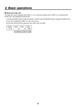 Page 22


2. Basic operations
Adjusting the edge color
The edge color can be adjusted when USR1, , 3 or 4 has been selected. Use of USR1 to 4 is shared by the 
border color, color background and fill color.
1  Press the [FUNC] switch to light its indicator, and then press the [EDGE] switch to display the EDGE menu.
2  Turn [F1] to display the USR1 to 4 (user color) menu.
3  Turn [F], [F3] and [F4] to adjust the color (HUE, SAT and LUM).
‰‰‰
643

)6&

45

-6.
 