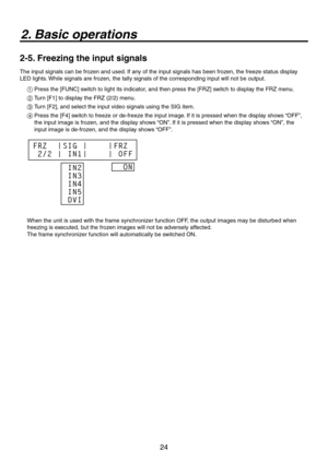 Page 24
4

2. Basic operations
2-5. Freezing the input signals
The input signals can be frozen and used. If any of the input signals has been frozen, the freeze status display 
LED lights. While signals are frozen, the tally signals of the corresponding input will not be output.
1 Press the [FUNC] switch to light its indicator, and then press the [FRZ] switch to display the FRZ menu.
2  Turn [F1] to display the FRZ (/) menu.
3  Turn [F], and select the input video signals using the SIG...