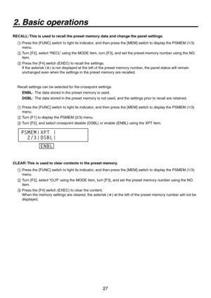 Page 27
7

2. Basic operations
RECALL: This is used to recall the preset memory data and change the panel settings.
1  Press the [FUNC] switch to light its indicator, and then press the [MEM] switch to display the PSMEM (1/3) 
menu.
2   Turn [F], select “RECL” using the MODE item, turn [F3], and set the preset memory number using the NO. 
item.
3   Press the [F4] switch (EXEC) to recall the settings. 
If the asterisk () is not displayed at the left of the preset memory number, the panel status will...