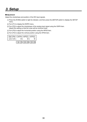 Page 30
30

3. Setup
Adjustment
Adjust the clock/phase and position of the DVI input signals.
1  Press the [FUNC] switch to light its indicator, and then press the [SETUP] switch to display the SETUP 
menu.
2  Turn [F1] to display the DVIPH menu.
3   Turn [F] to adjust the clock/phase of the analog input signal using the CKPH item. 
Adjust this setting so that the noise will be minimum level.
4  Turn [F3] to adjust the horizontal position using the HPOS item.
5  Turn [F4] to adjust the vertical position...