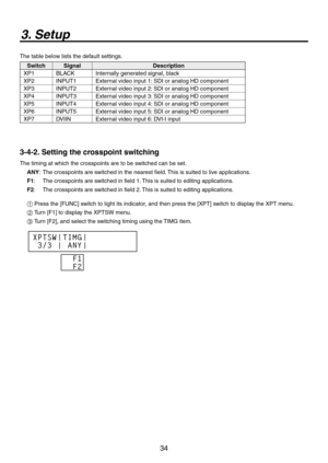 Page 34
34

3. Setup
The table below lists the default settings.
SwitchSignalDescription
XP1BLACKInternally generated signal, black
XP
INPUT1External video input 1: SDI or analog HD component
XP3 INPUT External video input : SDI or analog HD component
XP4INPUT3External video input 3: SDI or analog HD component
XP5INPUT4External video input 4: SDI or analog HD component
XP6INPUT5External video input 5: SDI or analog HD component
XP7DVIINExternal video input 6: DVI-I input
3-4-2. Setting the...