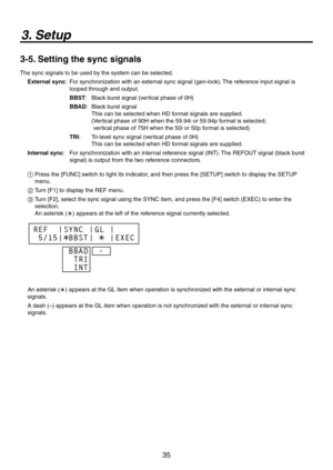 Page 35
35

3. Setup
3-5. Setting the sync signals
The sync signals to be used by the system can be selected.
External sync:    For synchronization with an external sync signal (gen-lock). The reference input signal is 
looped through and output.
BBST :  Black burst signal (vertical phase of 0H)
BBAD :    Black burst signal 
This can be selected when HD format signals are supplied. 
(  Vertical phase of 90H when the 59.94i or 59.94p format is selected; 
 
vertical phase of 75H when the 50i or 50p format is...