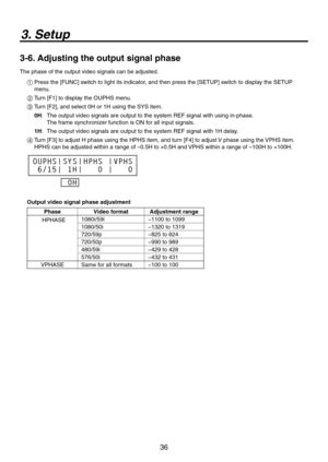 Page 36
36

3. Setup
3-6. Adjusting the output signal phase
The phase of the output video signals can be adjusted.
1  Press the [FUNC] switch to light its indicator, and then press the [SETUP] switch to display the SETUP 
menu.
2  Turn [F1] to display the OUPHS menu.
3  Turn [F], and select 0H or 1H using the SYS item.
0H :    The output video signals are output to the system REF signal with using \
in-phase.  
The frame synchronizer function is ON for all input signals. 
1H :  The output video signals are...