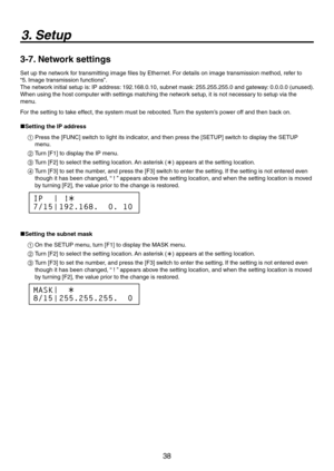 Page 38
38

3. Setup
3-7. Network settings
Set up the network for transmitting image files by Ethernet. For details on image transmission method, refer to 
“5. Image transmission functions”.  
The network initial setup is: IP address: 19.168.0.10, subnet mask:  55.55.55.0 and gateway: 0.0.0.0 (unused). 
When using the host computer with settings matching the network setup, it is not necessary to setup via the 
menu. 
For the setting to take effect, the system must be rebooted. Turn the...