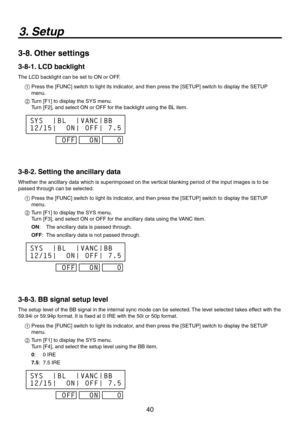 Page 40
40

3. Setup
3-8. Other settings
3-8-1. LCD backlight
The LCD backlight can be set to ON or OFF.
1  Press the [FUNC] switch to light its indicator, and then press the [SETUP] switch to display the SETUP 
menu.
2   Turn [F1] to display the SYS menu. 
Turn [F], and select ON or OFF for the backlight using the BL item.
0/0
4:4

#-
0/
7/$
0
##

3-8-2. Setting the ancillary data
Whether the ancillary data which is superimposed on the vertical blanking period of the input images is to...