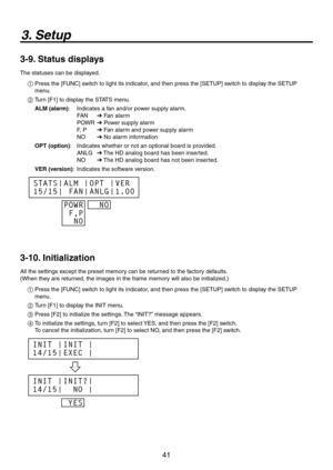 Page 41
41

3. Setup
3-9. Status displays
The statuses can be displayed.
1  Press the [FUNC] switch to light its indicator, and then press the [SETUP] switch to display the SETUP 
menu.
2  Turn [F1] to display the STATS menu.
ALM (alarm) :  Indicates a fan and/or power supply alarm.
FAN 
 Fan alarm
POWR 
 Power supply alarm
F, P 
 Fan alarm and power supply alarm
NO 
 No alarm information
OPT (option) :  Indicates whether or not an optional board is provided.
ANLG 
 The HD analog board has been inserted....