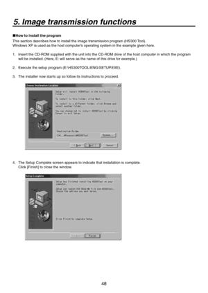 Page 48
48

5. Image transmission functions
How to install the program
This section describes how to install the image transmission program (HS300 Tool).
Windows XP is used as the host computer’s operating system in the example given here.
1.    Insert the CD-ROM supplied with the unit into the CD-ROM drive of the host computer in which the program 
will be installed. (Here, E: will serve as the name of this drive for example.)
.   Execute the setup program (E:\HS300TOOL\ENG\SETUP.EXE).
3.   The installer...