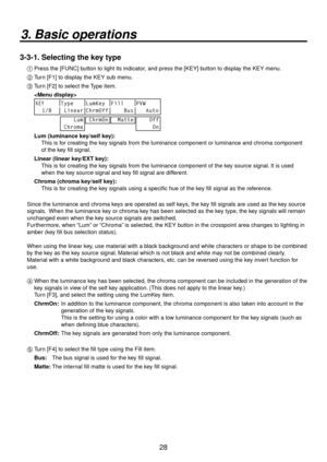 Page 288
3. Basic operations
3-3-1. Selecting the key type
1  Press the [FUNC] button to light its indicator, and press the [KEY] button to display the KEY menu.
2   Turn [F1] to display the KEY sub menu.
3
   T urn [F] to select the Type item.
  
	
KEYType LumKey Fill PVW
  1/8  Linear ChrmOff     Bus    Auto
    Lum
 Chroma
 ChrmOn  Matte    Off
     On
 Lum (luminance key/self key):
      This is for creating the key signals from the luminance component or luminance and chroma component\
 
of the...