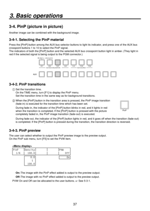 Page 3737
3. Basic operations
3-4. PinP (picture in picture)
Another image can be combined with the background image.
3-4-1. Selecting the PinP material
Press the [PinP] button among the AUX bus selector buttons to light its indicator, and press one of the AUX bus 
crosspoint buttons 1 to 10 to select the PinP signal.
The indicators of both the [PinP] button and the selected AUX bus crosspoint button light in amber. (They light in 
red if the selected signal is being output to the PGM connector.)
KEY DSK PinP...