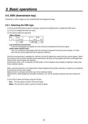 Page 4141
3. Basic operations
3-5. DSK (downstream key)
Characters or other images can be combined with the background image.
3-5-1. Selecting the DSK type
1  Press the [FUNC] button to light its indicator, and press the [DSK] button to display the DSK menu.
2   Turn [F1] to display the DSK sub menu.
3
   T urn [F] to select the Type item.
  
 
DSK Type Fill PVW
  1/5  Linear     Bus     Off
    Lum
  Matte     On
  Lum (luminance key/self key):
      This is for creating the key signals from the luminance...