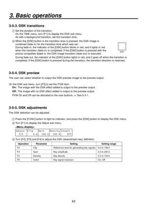 Page 4343
3. Basic operations
3-5-3. DSK transitions
1  Set the duration of the transition.
    On the TIME menu, turn [F1] to display the DSK sub menu.
    As with a background transition, set the transition time.
2   When the [DSK] b utton in the tr
 ansition area is pressed, the DSK image is 
combined (fade-in) for the transition time which was set.
    Dur ing f

ade-in, the indicator of the [DSK] button blinks in red, and it lights in red 
when the transition (fade-in) is completed. If the [DSK] button is...