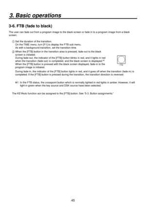 Page 4545
3. Basic operations
3-6. FTB (fade to black)
The user can fade out from a program image to the black screen or fade in to a program image from a black 
screen.1   Set the dur ation of the tr
 ansition.
    On the TIME menu, turn [F1] to display the FTB sub menu.
    As with a background transition, set the transition time.
2   When the [FTB] b utton in the tr
 ansition area is pressed, fade-out to the black 
screen is initiated.
    Dur ing f

ade-out, the indicator of the [FTB] button blinks in red,...