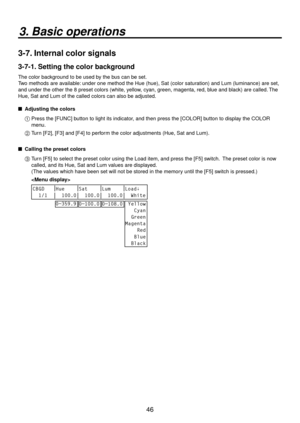 Page 4646
3. Basic operations
3-7. Internal color signals
3-7-1. Setting the color background
The color background to be used by the bus can be set.
Two methods are available: under one method the Hue (hue), Sat (color saturation) and Lum (luminance) are set, 
and under the other the 8 preset colors (white, yellow, cyan, green, magenta, red, blue and black) are called. The 
Hue, Sat and Lum of the called colors can also be adjusted.
   Adjusting the color s
1
   Press the [FUNC] b utton to light its indicator...