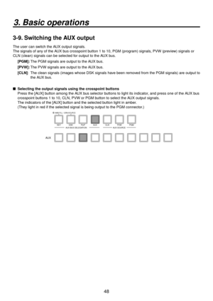 Page 4848
3. Basic operations
3-9. Switching the AUX output
The user can switch the AUX output signals.
The signals of any of the AUX bus crosspoint button 1 to 10, PGM (program) signals, PVW (preview) signals or 
CLN (clean) signals can be selected for output to the AUX bus.[PGM]:    The PGM signals are output to the A UX b
 us.
[PVW]:   The PVW signals are output to the A UX b
 us.
[CLN]:    The clean signals (images whose DSK signals ha v
 e been removed from the PGM signals) are output to 
the AUX bus.
...