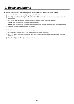 Page 5151
3. Basic operations
   RECALL: This is used to recall the preset memory data and change the panel settings.
1  On the MEMOR Y men
 u, turn [F1] to display the PSMEM sub menu.
2   Turn [F], select “Recall” using the Mode item, turn [F3], and set the preset memory number using the 
NO
 .Sel item.
3   Turn [F4] to select whether to call the crosspoint selection status using t\
he XPT item.
Enab
 le: The data stored in the preset memory is used.
Disab le

:  The data stored in the preset memory is...