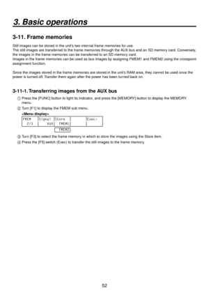 Page 525
3. Basic operations
3-11. Frame memories
Still images can be stored in the unit’s two internal frame memories for use.
The still images are transferred to the frame memories through the AUX bus and an SD memory card. Conversely, 
the images in the frame memories can be transferred to an SD memory card.
Images in the 

frame memories can be used as bus images by assigning FMEM1 and FMEM using the crosspoint 
assignment function.
Since the images stored in the frame memories are stored in the...