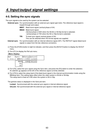 Page 6363
4. Input/output signal settings
4-5. Setting the sync signals
The sync signals to be used by the system can be selected.External sync:    F or synchronization with an e
 xternal sync signal (gen-lock). The reference input signal is 
looped through and output.
BBST:  Black b urst signal (v
 ertical phase of 0H)
BBAD:    Blac k b
 urst signal 
(  Ver
tical phase of 90H when the 59.94i or 59.94p format is selected;  
vertical phase of 75H when the 50i or 50p format is selected)
TRI:  
 T ri-level sync...