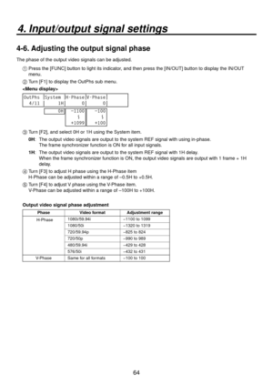 Page 6464
4. Input/output signal settings
4-6. Adjusting the output signal phase
The phase of the output video signals can be adjusted.1  Press the [FUNC] b utton to light its indicator
 , and then press the [IN/OUT] button to display the IN/OUT 
menu.
2  Turn [F1] to display the OutPhs sub menu.

OutPhs System H-Phase V-Phase
  4/11      1H       0       0
     0H
  −1100
    ～
  +1099   −100
      ～
   +100
3  Turn [F], and select 0H or 1H using the System item.
0H:    The output video signals are output...