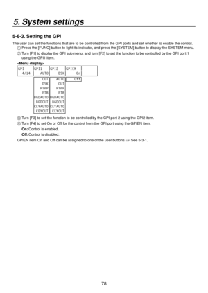 Page 7878
5. System settings
5-6-3. Setting the GPI
The user can set the functions that are to be controlled from the GPI po\
rts and set whether to enable the control.1  Press the [FUNC] b utton to light its indicator
 , and press the [SYSTEM] button to display the SYSTEM menu.
2   Turn [F1] to display the GPI sub menu, and turn [F] to set the function to be controlled by the GPI port 1 
using the GPI1 item.

GPI GPI1 GPI2 GPIEN
  4/14    AUTO     DSK      On     CUT
    DSK
   PinP
    FTB
BGDAUTO...