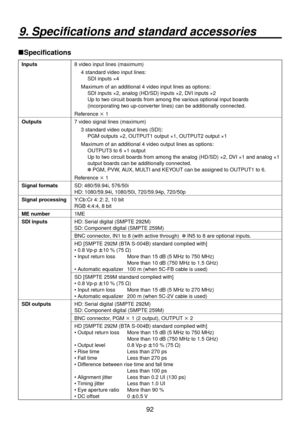 Page 929
9. Specifications and standard accessories
Specifications
Inputs8 video input lines (maximum)
4 standard video input lines:
   SDI inputs ×4
Maxim um of an additional 4 video input lines as options:
    SDI inputs × 

, analog (HD/SD) inputs ×, DVI inputs ×
    Up to two circuit boards from among the various optional input boards 
(incorporating two up-converter lines) can be additionally connected.
Reference  1
Outputs 7 video signal lines (maximum)
3 standard video output lines...