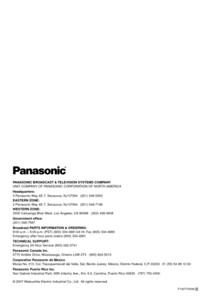 Page 98PANASONIC BROADCAST & TELEVISION SYSTEMS COMPANY
UNIT COMPANY OF PANASONIC CORPORATION OF NORTH AMERICA
Headquarters:
3 Panasonic W

ay 4E-7, Secaucus, NJ 07094   (01) 348-5300
EASTERN ZONE: 
3 Panasonic  W

ay 4E-7, Secaucus, NJ 07094   (01) 348-7196
WESTERN ZONE: 
3330 Cahuenga Blvd.  W

est, Los Angeles, CA 90068   (33) 438-3608
Government office:
( 01) 348-7587
Br

oadcast PARTS INFORMATION & ORDERING:
9:00 a.m. – 5:00 p .m.

 (PST) (800) 334-4881/4 Hr. Fax (800) 334-4880...