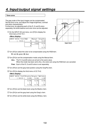 Page 102102
4. Input/output signal settings
Tone curve
GrayPos
GrayLvWhiteLv
BlackLv
Input level
Output level
The gray scale of the input images can be compensated.
Set the tone curve, and adjust the image brightness, contrast 
and other characteristics.
Furthermore, by adjusting each of the R, G and B colors 
separately, the white balance and color tone can be adjusted. On the INPUT XX sub menu, turn [F2] to display the 
third menu of CC Trn1.
 
INPUT XX |
CC Trn1 |
RGB     |
Manual  |
GrayPos
        |  9/13...