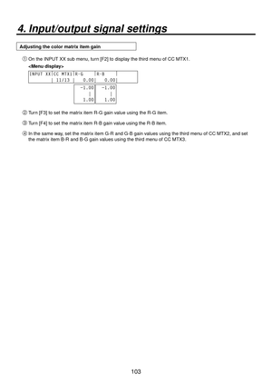 Page 103103
4. Input/output signal settings
Adjusting the color matrix item gain On the INPUT XX sub menu, turn [F2] to display the third menu of CC MTX1.
 
INPUT XX |
CC MTX1 |
R-G     |
R-B     |
       
        | 11/13 |   0.00|   0.00|    
  −1.00
     |
   1.00  −1.00
     |
   1.00
 Turn [F3] to set the matrix item R-G gain value using the R-G item.
 Turn [F4] to set the matrix item R-B gain value using the R-B item.
 In the same way, set the matrix item G-R and G-B gain values using the third menu...