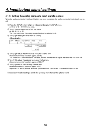 Page 106106
4. Input/output signal settings
4-1-7.  Setting the analog composite input signals (option)
When the analog composite input board (option) has been connected, the\
 analog composite input signals can be 
set.
Press the [INPUT] button to light its indicator and display the INPUT menu.
 Refer to “2-1-5. LCD menu area”.
 Turn [F1] to display the INPUT XX sub menu.
(X: A1, A2, B1 or B2)
The input used to set the analog composite signal is selected for X.
 Turn [F2] to display the third menu of...