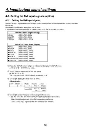 Page 107107
4. Input/output signal settings
4-2.  Setting the DVI input signals (option)
4-2-1.   Setting the DVI input signals
Set the DVI input signals when the DVI input board (option) or full HD DVI input board (option) has been 
connected.
Signals with the following resolutions can be input.
If signals with any other resolution or frequency are input, the picture will turn black.
DVI Input Board (Digital/Analog)
 XGA  (1024768), 60 Hz
 WXGA  (1280768), 60 Hz
 SXGA  (12841024), 60 Hz
Full-HD DVI Input...