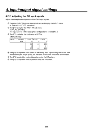 Page 111111
4. Input/output signal settings
4-2-2.  Adjusting the DVI input signals
Adjust the clock/phase and position of the DVI-I input signals.
Press the [INPUT] button to light its indicator and display the INPUT menu.
 Refer to “2-1-5. LCD menu area”.
 Turn [F1] to display the INPUT XX sub menu.
(X: A1, A2, B1 or B2)
The input used to set the clock phase and position is selected for X.
 Turn [F2] to display the third menu of DVIPhs.
 
INPUT XX |
DVIPhs  |
ClkPhs  |
H-Pos   |
V-Pos  
        |  4/4...