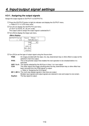 Page 113113
4. Input/output signal settings
4-3-1.  Assigning the output signals
Assign the output signals to OUTPUT1 to OUTPUT10.
Press the [OUTPUT] button to light its indicator and display the OUTPUT menu.
 Refer to “2-1-5. LCD menu area”.
 Turn [F1] to display the OUTPUTYY sub menu.
(Y: OUT1 to OUT6, A1, A2, B1 or B2)
The output used to assign the output signal is selected for Y.
 Turn [F2] to display the Asign sub menu.
 
OUTPUTYY |
Asign   |
Souce   |
Mode↓   |
       
        |  1/2  |    PGM|...