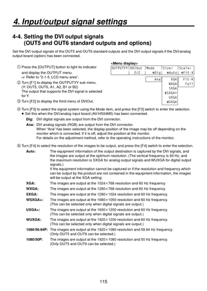 Page 115115
4. Input/output signal settings
4-4.  Setting the DVI output signals 
(OUT5 and OUT6 standard outputs and options)
Set the DVI output signals of the OUT5 and OUT6 standard outputs and the DVI output signals if the DVI/analog 
output board (option) has been connected.

OUTPUTYY|
DVIOut  |
Mode    |
Size↓   |
Scale↓ 
        |  2/2  |   
Dig|  Auto| Fit-V
    Ana    XGA
   WXGA
   SXGA
 WSXGA+
   UXGA
  WUXGA  Fit-H
   Full
 Press the [OUTPUT] button to light its indicator 
and display the OUTPUT...