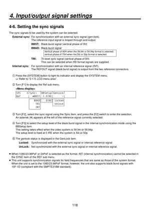 Page 118118
4. Input/output signal settings
4-6.  Setting the sync signals
The sync signals to be used by the system can be selected.
External sync:   For synchronization with an external sync signal (gen-lock). 
The reference input signal is looped through and output.
BBST:  Black burst signal (vertical phase of 0H)
BBAD:  Black burst signal
Vertical phase of 90H when the 59.94i or 59.94p format is selected; 
vertical phase of 75H when the 50i or 50p format is selected
TRI:  Tri-level sync signal (vertical...