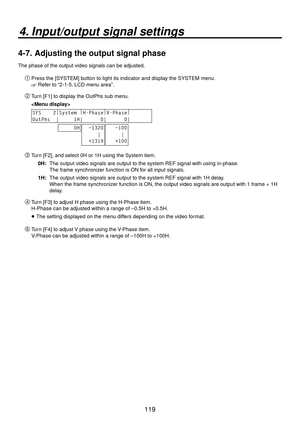 Page 119119
4. Input/output signal settings
4-7.  Adjusting the output signal phase
The phase of the output video signals can be adjusted.
Press the [SYSTEM] button to light its indicator and display the SYSTEM menu.
 Refer to “2-1-5. LCD menu area”.
 Turn [F1] to display the OutPhs sub menu.
 
SYS    2 |
System  |
H-Phase |
V-Phase |
       
OutPhs  |     1H|      0|      0|       
     0H  −1320
     |
  +1319   −100
     |
   +100
 Turn [F2], and select 0H or 1H using the System item.
0H:   The output...