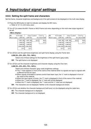 Page 125125
4. Input/output signal settings
4-8-2.  Setting the split frame and characters
Set the frame, character brightness and background of the split screens to be displayed on the multi view display.
Press the [MV] button to light its indicator and display the MV menu.
 Refer to “2-1-5. LCD menu area”.
 Turn [F1] to select the MV1 Frame or MV2 Frame sub menu depending on the multi view output signals to 
be set.
 
 
MV     2 |
Frame   |
   Char |
Label   |
Tally  
MV1Frame| LUM75%| LUM75%|...