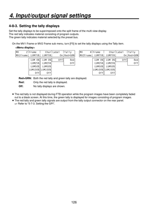 Page 126126
4. Input/output signal settings
4-8-3.  Setting the tally displays
Set the tally displays to be superimposed onto the split frame of the multi view display.
The red tally indicates material consisting of program outputs.
The green tally indicates material selected by the preset bus.
On the MV1 Frame or MV2 Frame sub menu, turn [F5] to set the tally displays using the Tally item.
 
 
MV     2 |
Frame   |
   Char |
Label   |
Tally  
MV1Frame| LUM75%| LUM75%|     On|Red+GRN
 LUM 0%
 LUM25%
 LUM50%...