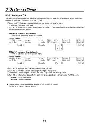 Page 142142
5. System settings
5-7-3.  Setting the GPI
The user can set the functions that are to be controlled from the GPI po\
rts and set whether to enable the control.
 Refer to “6-2-4. TALLY/GPI” and “6-3-1. TALLY/GPI”.
Press the [CONFIG] button to light its indicator and display the CONFIG menu.
 Refer to “2-1-5. LCD menu area”.
 Turn [F1] to display the sub menu corresponding to the TALLY/GPI connector concerned and set the function 
to be controlled by the GPI port.
  TALLY/GPI connector of...