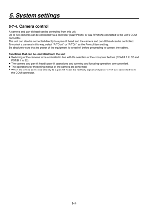 Page 144144
5. System settings
5-7-4.  Camera control
A camera and pan-tilt head can be controlled from this unit.
Up to five cameras can be controlled via a controller (AW-RP655N or AW-RP555N) connected to the unit’s COM 
connector.
The unit can also be connected directly to a pan-tilt head, and the came\
ra and pan-tilt head can be controlled.
To control a camera in this way, select “P/TCont” or “P/TDirt” as the Protcol item setting.
Be absolutely sure that the power of the equipment is turned off before...