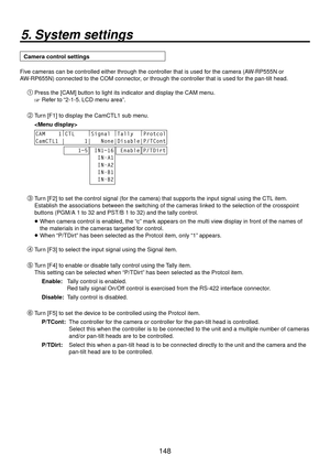 Page 148148
5. System settings
Camera control settings
Five cameras can be controlled either through the controller that is used for the camera (AW-RP555N or 
AW-RP655N) connected to the COM connector, or through the controller that is used for the pan-tilt head. Press the [CAM] button to light its indicator and display the CAM menu.
 Refer to “2-1-5. LCD menu area”.
 Turn [F1] to display the CamCTL1 sub menu.
 
CAM    1 |
CTL     |
Signal  |
Tally   |
Protcol
CamCTL1 |      1|   None|Disable|P/TCont...