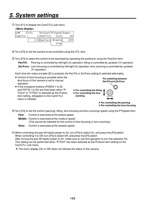 Page 149149
5. System settings
Turn [F1] to display the CamCTL2 sub menu.
 
CAM    2 |
CTL     |
PosCont |
PTSpeed |
Power↓ 
CamCTL2 |      1|PanTilt|   Fast|     On
    1~5Zm/Focs Middle
   Slow    Off
 Turn [F2] to set the camera to be controlled using the CTL item.
 Turn [F3] to select the control to be exercised by operating the positioner using the PosCont item.
PanTilt:  Panning is controlled by left/right (X) operation; tilting is controlled by up/down (Y) operation.
Zm/Focs:   Lens focusing is...