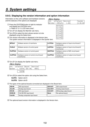 Page 152152
5. System settings
5-8-3.  Displaying the version information and option information
Information on the unit’s software and hardware versions 
and the statuses of the options are displayed. 
SYS   12
|
Select  |
Version |
        |
SysVer
MainVer | MFSoft|   1.00|       |1.00.00
PnlSoft
PnlFPGA
CntFPGA
In1FPGA
In2FPGA
M/EFPGA
OutFPGA Press the [SYSTEM] button to light its indicator 
and display the SYSTEM menu.
 Refer to “2-1-5. LCD menu area”.
 Turn [F1] to display the MainVer sub menu.
 Turn...