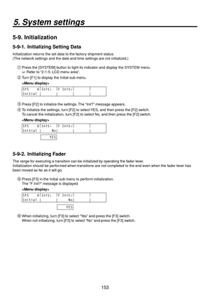 Page 153153
5. System settings
5-9.  Initialization
5-9-1.   Initializing Setting Data
Initialization returns the set data to the factory shipment status.
(The network settings and the date and time settings are not initialized.)
Press the [SYSTEM] button to light its indicator and display the SYSTEM menu.
 Refer to “2-1-5. LCD menu area”.
 Turn [F1] to display the Initial sub menu.
 
SYS    6 |
Init↓   |
F Init↓ |
        |
       
Initial |       |       |       |       
 Press [F2] to initialize the...