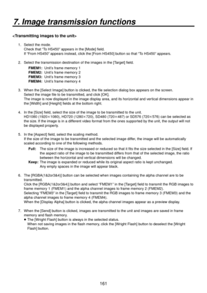 Page 161161
7. Image transmission functions

1.  Select the mode.Check that “To HS450” appears in the [Mode] field.
If “From HS450” appears instead, click the [From HS450] button so that “To HS450” appears.
2.  Select the transmission destination of the images in the [Target] field. FMEM1:  Unit’s frame memory 1
FMEM2:  Unit’s frame memory 2
FMEM3:  Unit’s frame memory 3
FMEM4:  Unit’s frame memory 4
3.  When the [Select Image] button is clicked, the file selection dialog box appears on the screen.  Select the...