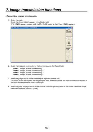 Page 162162
7. Image transmission functions

1.  Select the mode.Check that “From HS450” appears in the [Mode] field.
If “To HS450” appears instead, click the [To HS450] button so that “From HS450” appears.
2.  Select the images to be imported to the host computer in the [Target] field.
FMEM1:  Images in unit’s frame memory 1
FMEM2:  Images in unit’s frame memory 2
FMEM3:  Images in unit’s frame memory 3
FMEM4:  Images in unit’s frame memory 4
3.  When the [Get] button is clicked, the image is imported from the...