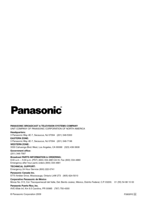 Page 190PANASONIC BROADCAST & TELEVISION SYSTEMS COMPANY
UNIT COMPANY OF PANASONIC CORPORATION OF NORTH AMERICA
Headquarters:
3 Panasonic Way 4E-7, Secaucus, NJ 07094   (201) 348-5300
EASTERN ZONE: 
3 Panasonic Way 4E-7, Secaucus, NJ 07094   (201) 348-7196
WESTERN ZONE: 
3330 Cahuenga Blvd. West, Los Angeles, CA 90068   (323) 438-3608
Government office:
(201) 348-7587
Broadcast PARTS INFORMATION & ORDERING:
9:00 a.m. – 5:00 p.m. (PST) (800) 334-4881/24 Hr. Fax (800) 334-4880
Emergency after hour parts orders...